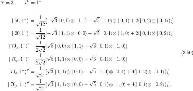 N  = 3,     lP =  1−


                  1    √ --                √ --
     | 56,1− ⟩ = √---[−   3 | 0,0⟩⊗ | 1,1⟩ +  5 | 1,0⟩⊗ | 0,1⟩ + 2(| 0,2⟩⊗ | 0,1⟩)1]
                  12
           −    --1--  √ --                √ --
     | 20,1 ⟩ = √12--[−   3 | 1,1⟩⊗ | 0,0⟩ +  5 | 0,1⟩⊗ | 1,0⟩ + 2(| 0,1⟩⊗ | 0,2⟩)1]
                  1  √ --                √ --
    | 70λ,1− ⟩′ =-√--[ 5 | 0, 0⟩⊗ | 1,1⟩ + 3 | 0,1⟩⊗ | 1,0⟩]
                2  2
          −  ′  --1--√ --                √ --                                       (3.50)
    | 70ρ,1 ⟩ =   √--[ 5 | 1, 1⟩⊗ | 0,0⟩ + 3 | 0,1⟩⊗ | 1,0⟩]
                2  2 √ --                √ --
   | 70λ,1− ⟩′′ = √-1-[ 3 | 1, 1⟩⊗ | 0,0⟩ − 5 | 1,0⟩⊗ | 0,1⟩ + 4(| 0,2⟩⊗ | 0,1⟩)1]
                  24
          − ′′    1  √ --                √ --
   | 70ρ,1 ⟩  = √----[ 3 | 1, 1⟩⊗ | 0,0⟩ − 5 | 0,1⟩⊗ | 1,0⟩ + 4(| 0,1⟩⊗ | 0,2⟩)1].
                  24
