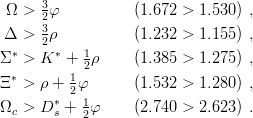       3
 Ω >  2φ           (1.672 >  1.530 ) ,
 Δ >  3ρ           (1.232 >  1.155 ) ,
  ∗   2 ∗   1
Σ  >  K  +  2ρ     (1.385 >  1.275 ) ,
Ξ ∗ > ρ + 12φ       (1.532 >  1.280 ) ,
        ∗   1
Ωc >  D s + 2φ     (2.740 >  2.623 ) .

